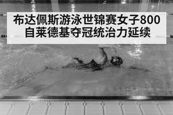 布达佩斯游泳世锦赛女子800自莱德基夺冠统治力延续