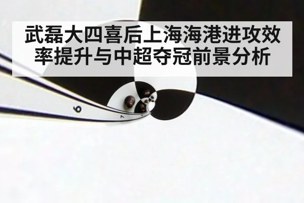 武磊大四喜后上海海港进攻效率提升与中超夺冠前景分析